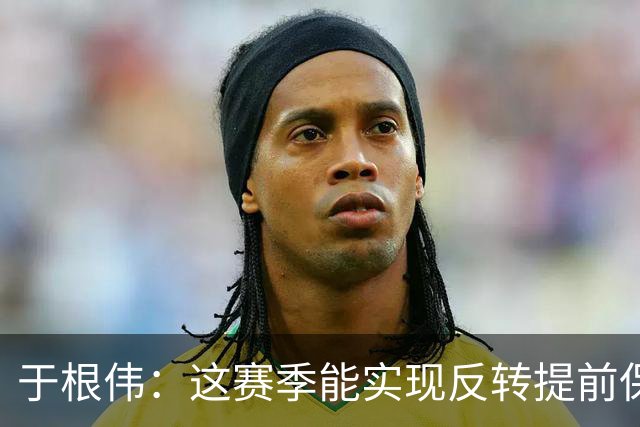 于根伟：这赛季能实现反转提前保级，离不开体育局的大力支持