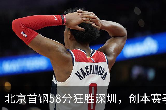 北京首钢58分狂胜深圳，创本赛季CBA单场最大分差纪录，两队差距真这么大吗？这场惨败对深圳队影响多大？