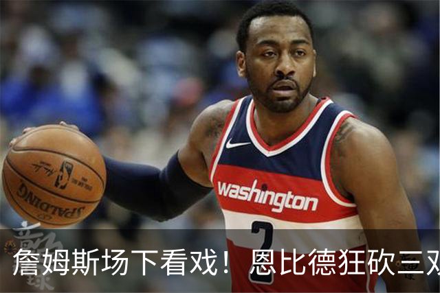 詹姆斯场下看戏！恩比德狂砍三双，76人127-116揍停雄鹿、喜提开局3连胜