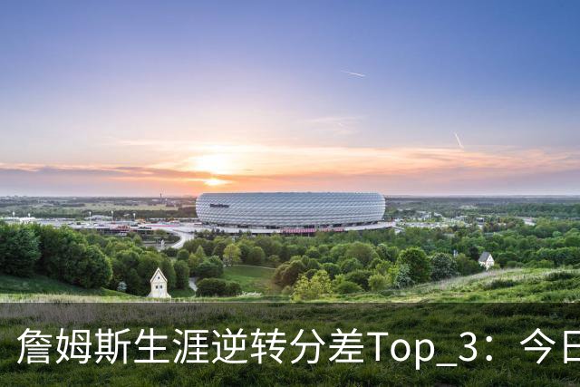 詹姆斯生涯逆转分差Top 3：今日29分第一 13年、23年27分大逆转
